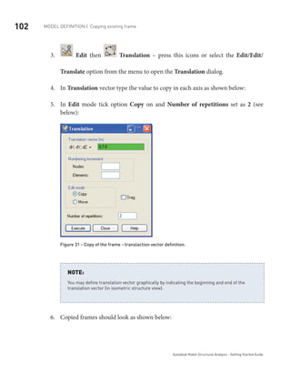 102 Model definition | Copying existing frame
Autodesk Robot Structural Analysis - Getting Started Guide
3.	 Edit then Translation – press this icons or select the Edit/Edit/
Translate option from the menu to open the Translation dialog.
In4.	 Translation vector type the value to copy in each axis as shown below:
In5.	 Edit mode tick option Copy on and Number of repetitions set as 2 (see
below):
Figure 31 - Copy of the frame - translaction vector definition.
You may define translation vector graphically by indicating the beginning and end of the
translation vector (in isometric structure view).
NOTE:
Copied frames should look as shown below:6.	
 