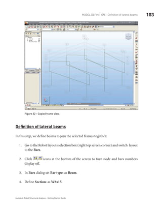 103Model definition | Definition of lateral beams
Autodesk Robot Structural Analysis - Getting Started Guide
Figure 32 - Copied frame view.
Definition of lateral beams
In this step, we define beams to join the selected frames together:
Go to the Robot layouts selection box (right top screen corner) and switch layout1.	
to the Bars.
Click2.	 , icons at the bottom of the screen to turn node and bars numbers
display off.
In3.	 Bars dialog set Bar type: as Beam.
Define4.	 Section: as W8x15.
 