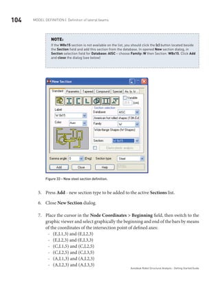 104 Model definition | Definition of lateral beams
Autodesk Robot Structural Analysis - Getting Started Guide
If the W8x15 section is not available on the list, you should click the (…) button located beside
the Section field and add this section from the database. In opened New section dialog, in
Section selection field for Database: AISC – choose Family: W then Section: W8x15. Click Add
and close the dialog (see below)
NOTE:
Figure 33 - New steel section definition.
Press5.	 Add - new section type to be added to the active Sections list.
Close6.	 New Section dialog.
Place the cursor in the7.	 Node Coordinates > Beginning field, then switch to the
graphic viewer and select graphically the beginning and end of the bars by means
of the coordinates of the intersection point of defined axes:
(E,L1,3) and (E,L2,3)--
(E,L2,3) and (E,L3,3)--
(C,L1,5) and (C,L2,5)--
(C,L2,5) and (C,L3,5)--
(A,L1,3) and (A,L2,3)--
(A,L2,3) and (A,L3,3)--
 