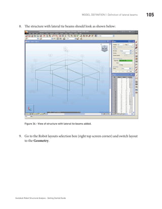 105Model definition | Definition of lateral beams
Autodesk Robot Structural Analysis - Getting Started Guide
The structure with lateral tie beams should look as shown below:8.	
Figure 34 - View of structure with lateral tie beams added.
Go to the Robot layouts selection box (right top screen corner) and switch layout9.	
to the Geometry.
 