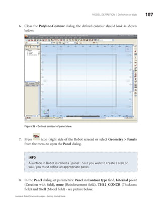 107Model definition | Definition of slab
Autodesk Robot Structural Analysis - Getting Started Guide
Close the6.	 Polyline-Contour dialog, the defined contour should look as shown
below:
Figure 36 - Defined contour of panel view.
Press7.	 icon (right side of the Robot screen) or select Geometry > Panels
from the menu to open the Panel dialog.
A surface in Robot is called a “panel”. So if you want to create a slab or
wall, you must define an appropriate panel.
INFO
In the8.	 Panel dialog set parameters: Panel in Contour type field, Internal point
(Creation with field), none (Reinforcement field), TH12_CONCR (Thickness
field) and Shell (Model field) - see picture below:
 