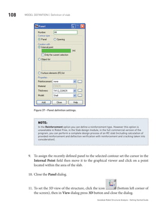 108 Model definition | Definition of slab
Autodesk Robot Structural Analysis - Getting Started Guide
Figure 37 - Panel definition settings.
In the Reinforcement option you can define a reinforcement type. However this option is
unavailable in Robot Free, in the Slab design module, in the full commercial version of the
program, you can perform a complete design process of an RC slab (including calculation of
provided reinforcement and deflection verification with reinforcement and cracking taken into
consideration).
NOTE:
To assign the recently defined panel to the selected contour set the cursor in the9.	
Internal Point field then move it to the graphical viewer and click on a point
located within the area of the slab.
Close the10.	 Panel dialog.
To set the 3D view of the structure, click the icon11.	 (bottom left corner of
the screen), then in View dialog press 3D button and close the dialog.
 