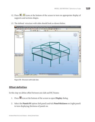 109Model definition | Definition of slab
Autodesk Robot Structural Analysis - Getting Started Guide
Press12.	 , icons at the bottom of the screen to turn on appropriate display of
supports and sections shapes.
The defined structure with slabs should look as shown below:13.	
Figure 38 - Structure with slab view.
Offset definition
In this step we define offset between axis slab and RC beams:
Press1.	 icon at the bottom of the screen to open Display dialog.
Select the2.	 Panels/FE option (left panel) and tick Panel thickness on (right panel)
to turn displaying thickness of panels on.
 