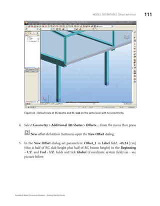 111Model definition | Offset definition
Autodesk Robot Structural Analysis - Getting Started Guide
Figure 40 - Default view of RC beams and RC slab on the same level with no eccentricity.
Select4.	 Geometry > Additional Attributes > Offsets… from the menu then press
New offset definition button to open the New Offset dialog.
In the5.	 New Offset dialog set parameters: Offset_1 in Label field, -45,24 [cm]
(this is half of RC slab height plus half of RC beams height) in the Beginning
– UZ: and End - UZ: fields and tick Global (Coordinate system field) on - see
picture below:
 