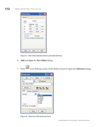 112 Model definition | Offset definition
Autodesk Robot Structural Analysis - Getting Started Guide
Figure 41 - New offset (between beams and slab) definition.
Add6.	 and close the New Offset dialog.
Press7.	 icon (left,top corner of the Robot screen) to open the Selection dialog.
Figure 42 - Selection of RC beams by filters.
 