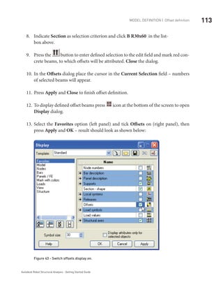 113Model definition | Offset definition
Autodesk Robot Structural Analysis - Getting Started Guide
Indicate8.	 Section as selection criterion and click B R30x60 in the list-		
box above.
Press the9.	 button to enter defined selection to the edit field and mark red con-
crete beams, to which offsets will be attributed. Close the dialog.
In the10.	 Offsets dialog place the cursor in the Current Selection field – numbers
of selected beams will appear.
Press11.	 Apply and Close to finish offset definition.
To display defined offset beams press12.	 icon at the bottom of the screen to open
Display dialog.
Select the13.	 Favorites option (left panel) and tick Offsets on (right panel), then
press Apply and OK – result should look as shown below:
Figure 43 - Switch offsets display on.
 