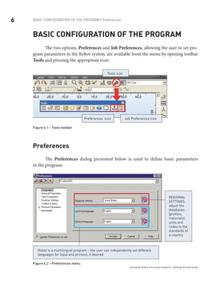6 BASIC CONFIGURATION OF THE PROGRAM | Preferences
Autodesk Robot Structural Analysis - Getting Started Guide
Basic configuration of the program
	 The two options, Preferences and Job Preferences, allowing the user to set pro-
gram parameters in the Robot system, are available from the menu by opening toolbar
Tools and pressing the appropriate icon:
Tools icon
Job Preferences iconPreferences icon
Figure 4.1 - Tools toolbar
Preferences
The Preferences dialog presented below is used to define basic parameters
in the program:
Regional
settings
adjust the
databases
(profiles,
materials),
units and
codes to the
standards of
a country
Robot is a multilingual program – the user can independently set different
languages for input and printout, if desired
Figure 4.2 - Preferences menu
 