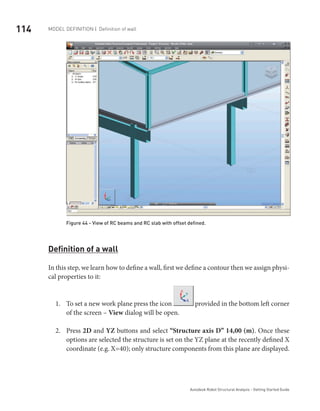 114 Model definition | Definition of wall
Autodesk Robot Structural Analysis - Getting Started Guide
	
Figure 44 - View of RC beams and RC slab with offset defined.
Definition of a wall
In this step, we learn how to define a wall, first we define a contour then we assign physi-
cal properties to it:
To set a new work plane press the icon1.	 provided in the bottom left corner
of the screen – View dialog will be open.
Press2.	 2D and YZ buttons and select “Structure axis D” 14,00 (m). Once these
options are selected the structure is set on the YZ plane at the recently defined X
coordinate (e.g. X=40); only structure components from this plane are displayed.
 