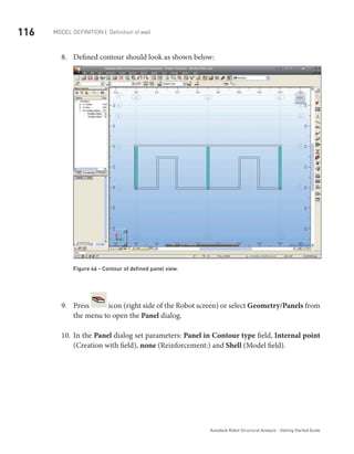116 Model definition | Definition of wall
Autodesk Robot Structural Analysis - Getting Started Guide
Defined contour should look as shown below:8.	
Figure 46 - Contour of defined panel view.
Press9.	 icon (right side of the Robot screen) or select Geometry/Panels from
the menu to open the Panel dialog.
In the10.	 Panel dialog set parameters: Panel in Contour type field, Internal point
(Creation with field), none (Reinforcement:) and Shell (Model field).
 