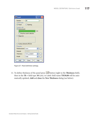 117Model definition | Definition of wall
Autodesk Robot Structural Analysis - Getting Started Guide
Figure 47 - Panel definition settings.
To define thickness of the panel press11.	 button (right to the Thickness field),
then in the Th = field type 30 (cm), in Label: field name TH30,00 will be auto-
matically updated, Add and close the New Thickness dialog (see below).
 