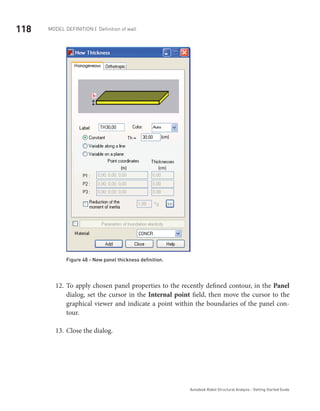 118 Model definition | Definition of wall
Autodesk Robot Structural Analysis - Getting Started Guide
Figure 48 - New panel thickness definition.
To apply chosen panel properties to the recently defined contour, in the12.	 Panel
dialog, set the cursor in the Internal point field, then move the cursor to the
graphical viewer and indicate a point within the boundaries of the panel con-
tour.
Close the dialog.13.	
 