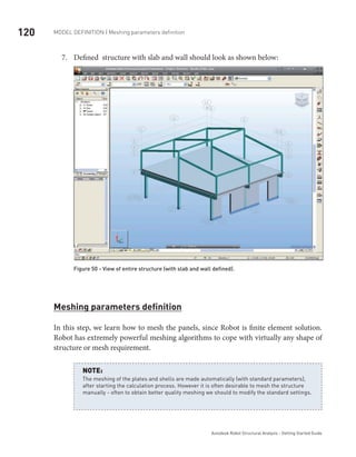 120 Model definition | Meshing parameters definition
Autodesk Robot Structural Analysis - Getting Started Guide
Defined structure with slab and wall should look as shown below:7.	
Figure 50 - View of entire structure (with slab and wall defined).
Meshing parameters definition
In this step, we learn how to mesh the panels, since Robot is finite element solution.
Robot has extremely powerful meshing algorithms to cope with virtually any shape of
structure or mesh requirement.
The meshing of the plates and shells are made automatically (with standard parameters),
after starting the calculation process. However it is often desirable to mesh the structure
manually - often to obtain better quality meshing we should to modify the standard settings.
NOTE:
 