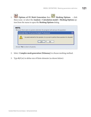 121Model definition | Meshing parameters definition
Autodesk Robot Structural Analysis - Getting Started Guide
1.	 Options of FE Mesh Generation then Meshing Options – click
these icons or select the Analysis > Calculation model > Meshing Options op-
tion from the menu to open the Meshing Options dialog.
	
Select2.	 Complex mesh generation (Delaunay) to choose meshing method.
Type3.	 0,5 [m] to define size of finite elements (as shown below):
Because there were no panels selected, the program will ask you the question:
Answer Yes to select all panels.
NOTE:
 