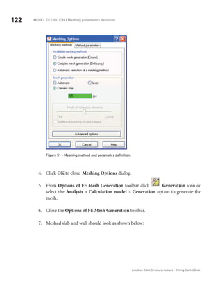 122 Model definition | Meshing parameters definition
Autodesk Robot Structural Analysis - Getting Started Guide
Figure 51 - Meshing method and parametrs definition.
Click4.	 OK to close Meshing Options dialog.
From5.	 Options of FE Mesh Generation toolbar click Generation icon or
select the Analysis > Calculation model > Generation option to generate the
mesh.
Close the6.	 Options of FE Mesh Generation toolbar.
Meshed slab and wall should look as shown below:7.	
 