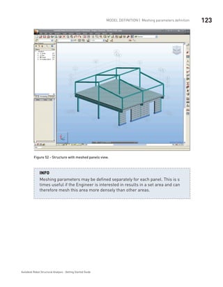 123Model definition | Meshing parameters definition
Autodesk Robot Structural Analysis - Getting Started Guide
Figure 52 - Structure with meshed panels view.
Meshing parameters may be defined separately for each panel. This is s
times useful if the Engineer is interested in results in a set area and can
therefore mesh this area more densely than other areas.
INFO
 