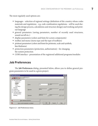 7BASIC CONFIGURATION OF THE PROGRAM | Job Preferences
Autodesk Robot Structural Analysis - Getting Started Guide
The most regularly used options are:
languages - selection of regional settings (definition of the country whose codesƒƒ
materials and regulations - e.g. code combination regulations - will be used dur-
ing the design process, calculations and structure design) and working and print-
out language
general parameters (saving parameters, number of recently used structures,ƒƒ
sound on/off etc.)
display parameters (colors and fonts for screen components)ƒƒ
toolbar and menu (menu type and the type of toolbars)ƒƒ
printout parameters (colors and fonts for printouts, scale and symbols,ƒƒ
line thickness)
protection parameters (protection, authorization) - for changingƒƒ
the system protection
COM interface - presentation of the registered additional programs/modulesƒƒ
Job Preferences
	 The Job Preferences dialog, presented below, allows you to define general pro-
gram parameters to be used in a given project:
Figure 4.3 - Job Preferences menu
 