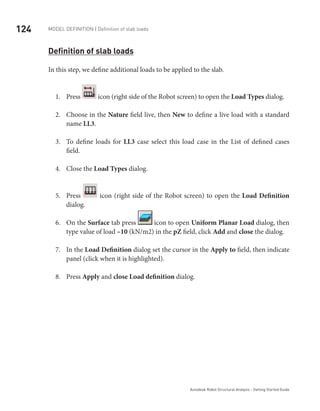 124 Model definition | Definition of slab loads
Autodesk Robot Structural Analysis - Getting Started Guide
Definition of slab loads
In this step, we define additional loads to be applied to the slab.
Press1.	 icon (right side of the Robot screen) to open the Load Types dialog.
Choose in the2.	 Nature field live, then New to define a live load with a standard
name LL3.
To define loads for3.	 LL3 case select this load case in the List of defined cases
field.
Close the4.	 Load Types dialog.
Press5.	 icon (right side of the Robot screen) to open the Load Definition
dialog.
On the6.	 Surface tab press icon to open Uniform Planar Load dialog, then
type value of load –10 (kN/m2) in the pZ field, click Add and close the dialog.
In the7.	 Load Definition dialog set the cursor in the Apply to field, then indicate
panel (click when it is highlighted).
Press8.	 Apply and close Load definition dialog.
 