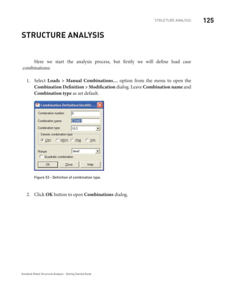 125STRUCTURE ANALYSIS
Autodesk Robot Structural Analysis - Getting Started Guide
Structure Analysis
Here we start the analysis process, but firstly we will define load case
combinations:
Select1.	 Loads > Manual Combinations… option from the menu to open the
Combination Definition > Modification dialog. Leave Combination name and
Combination type as set default.
Figure 53 - Definition of combination type.
Click2.	 OK button to open Combinations dialog.
 