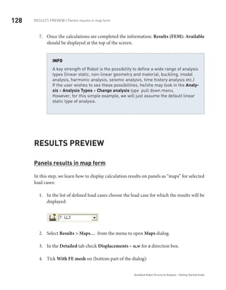 128 RESULTS PREVIEW | Panels results in map form
Autodesk Robot Structural Analysis - Getting Started Guide
Once the calculations are completed the information:7.	 Results (FEM): Available
should be displayed at the top of the screen.
	
A key strength of Robot is the possibility to define a wide range of analysis
types (linear static, non-linear geometry and material, buckling, modal
analysis, harmonic analysis, seismic analysis, time history analysis etc.)
If the user wishes to see these possibilities, he/she may look in the Analy-
sis > Analysis Types > Change analysis type pull down menu.
However, for this simple example, we will just assume the default linear
static type of analysis.
INFO
Results Preview
Panels results in map form
In this step, we learn how to display calculation results on panels as “maps” for selected
load cases:
In the list of defined load cases choose the load case for which the results will be1.	
displayed:
	
Select2.	 Results > Maps… from the menu to open Maps dialog.
In the3.	 Detailed tab check Displacements – u,w for z direction box.
Tick4.	 With FE mesh on (bottom part of the dialog):
 