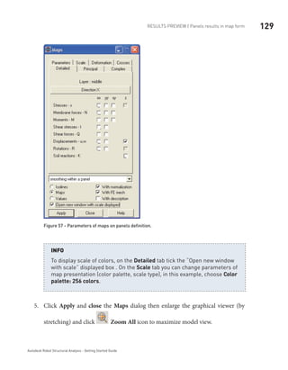 129RESULTS PREVIEW | Panels results in map form
Autodesk Robot Structural Analysis - Getting Started Guide
Figure 57 - Parameters of maps on panels definition.
To display scale of colors, on the Detailed tab tick the “Open new window
with scale” displayed box . On the Scale tab you can change parameters of
map presentation (color palette, scale type), in this example, choose Color
palette: 256 colors.
INFO
Click5.	 Apply and close the Maps dialog then enlarge the graphical viewer (by
stretching) and click Zoom All icon to maximize model view.
 