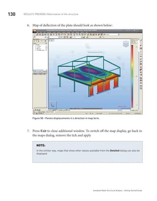 130 RESULTS PREVIEW | Deformation of the structure
Autodesk Robot Structural Analysis - Getting Started Guide
Map of deflection of the plate should look as shown below:6.	
Figure 58 - Panels displacements in z direction in map form.
Press7.	 Exit to close additional window. To switch off the map display, go back to
the maps dialog, remove the tick and apply
	
In the similar way, maps that show other values available from the Detailed dialog can also be
displayed.
NOTE:
 