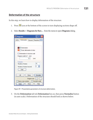 131RESULTS PREVIEW | Deformation of the structure
Autodesk Robot Structural Analysis - Getting Started Guide
Deformation of the structure
In this step, we learn how to display deformation of the structure.
Press1.	 icon at the bottom of the screen to turn displaying sections shape off.
Select2.	 Results > Diagrams for Bars… from the menu to open Diagrams dialog.
Figure 59 - Presentation parameters of structure deformation.
On the3.	 Deformation tab tick Deformation box on, then press Normalize button
(to auto scale). Deformation of the structure should look as shown below:
 