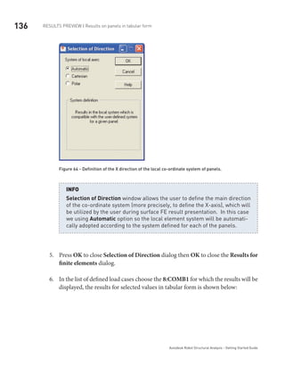 136 RESULTS PREVIEW | Results on panels in tabular form
Autodesk Robot Structural Analysis - Getting Started Guide
Figure 64 - Definition of the X direction of the local co-ordinate system of panels.
Selection of Direction window allows the user to define the main direction
of the co-ordinate system (more precisely, to define the X-axis), which will
be utilized by the user during surface FE result presentation. In this case
we using Automatic option so the local element system will be automati-
cally adopted according to the system defined for each of the panels.
INFO
Press5.	 OK to close Selection of Direction dialog then OK to close the Results for
finite elements dialog.
In the list of defined load cases choose the6.	 8:COMB1 for which the results will be
displayed, the results for selected values in tabular form is shown below:
	
 