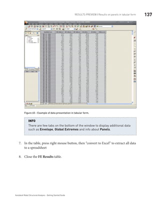 137RESULTS PREVIEW | Results on panels in tabular form
Autodesk Robot Structural Analysis - Getting Started Guide
Figure 65 - Example of data presentation in tabular form.
There are few tabs on the bottom of the window to display additional data
such as Envelope, Global Extremes and info about Panels.
INFO
In the table, press right mouse button, then “convert to Excel” to extract all data7.	
to a spreadsheet
Close the8.	 FE Results table.
 