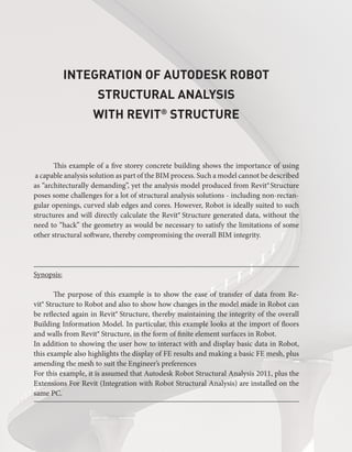 Integration of Autodesk Robot
Structural Analysis
with Revit®
 Structure
This example of a five storey concrete building shows the importance of using
a capable analysis solution as part of the BIM process. Such a model cannot be described
as “architecturally demanding”, yet the analysis model produced from Revit® 
Structure
poses some challenges for a lot of structural analysis solutions - including non-rectan-
gular openings, curved slab edges and cores. However, Robot is ideally suited to such
structures and will directly calculate the Revit® Structure generated data, without the
need to “hack” the geometry as would be necessary to satisfy the limitations of some
other structural software, thereby compromising the overall BIM integrity.
Synopsis:
The purpose of this example is to show the ease of transfer of data from Re-
vit® Structure to Robot and also to show how changes in the model made in Robot can
be reflected again in Revit® Structure, thereby maintaining the integrity of the overall
Building Information Model. In particular, this example looks at the import of floors
and walls from Revit® Structure, in the form of finite element surfaces in Robot.
In addition to showing the user how to interact with and display basic data in Robot,
this example also highlights the display of FE results and making a basic FE mesh, plus
amending the mesh to suit the Engineer’s preferences
For this example, it is assumed that Autodesk Robot Structural Analysis 2011, plus the
Extensions For Revit (Integration with Robot Structural Analysis) are installed on the
same PC.
 