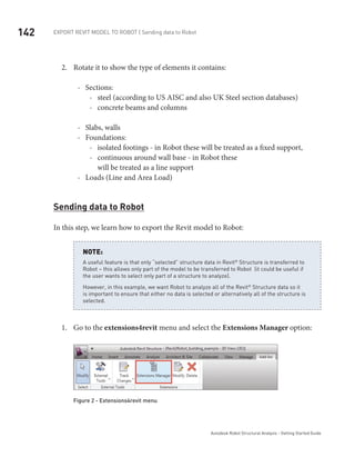 142 Export Revit Model to ROBOT | Sending data to Robot
Autodesk Robot Structural Analysis - Getting Started Guide
Rotate it to show the type of elements it contains:2.	
Sections:--
steel (according to US AISC and also UK Steel section databases)--
concrete beams and columns--
Slabs, walls--
Foundations:--
isolated footings - in Robot these will be treated as a fixed support,--
continuous around wall base - in Robot these--
will be treated as a line support
Loads (Line and Area Load)--
Sending data to Robot
In this step, we learn how to export the Revit model to Robot:
A useful feature is that only “selected” structure data in Revit®
 Structure is transferred to
Robot – this allows only part of the model to be transferred to Robot (it could be useful if
the user wants to select only part of a structure to analyze).
However, in this example, we want Robot to analyze all of the Revit®
 Structure data so it
is important to ensure that either no data is selected or alternatively all of the structure is
selected.
NOTE:
Go to the1.	 extensions4revit menu and select the Extensions Manager option:
Figure 2 - Extensions4revit menu
 