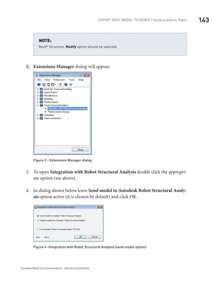 143Export Revit Model to ROBOT | Sending data to Robot
Autodesk Robot Structural Analysis - Getting Started Guide
Revit®
 Structure: Modify option should be selected.
NOTE:
Extensions Manager2.	 dialog will appear:
Figure 3 - Extensions Manager dialog
To open3.	 Integration with Robot Structural Analysis double click the appropri-
ate option (see above).
In dialog shown below leave4.	 Send model to Autodesk Robot Structural Analy-
sis option active (it is chosen by default) and click OK.
Figure 4 -Integration with Robot Structural Analysis (send model option)
 