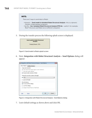 144 Export Revit Model to ROBOT | Sending data to Robot
Autodesk Robot Structural Analysis - Getting Started Guide
There are 2 ways to send data to Robot:
dynamic –ƒƒ Send model to Autodesk Robot Structural Analysis –this is a dymanic
transfer of data between programs
by file –ƒƒ Use Autodesk Robot Structural Analysis RTD file – useful if, for example,
Revit®
 Structure and Robot are on different computers
NOTE:
During the transfer process the following splash screen is displayed:5.	
Figure 5 -Send model to Robot splash screen
Next,6.	 Integration with Robot Structural Analysis – Send Options dialog will
appear:
Figure 6 -Integration with Robot Structural Analysis - Send Options dialog
Leave default settings as shown above and click OK.7.	
 