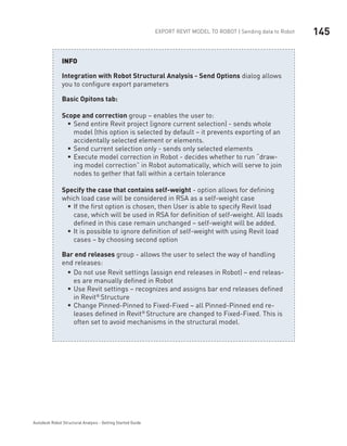 145Export Revit Model to ROBOT | Sending data to Robot
Autodesk Robot Structural Analysis - Getting Started Guide
Integration with Robot Structural Analysis - Send Options dialog allows
you to configure export parameters
Basic Opitons tab:
Scope and correction group – enables the user to:
Send entire Revit project (ignore current selection) - sends wholeƒƒ
model (this option is selected by default – it prevents exporting of an
accidentally selected element or elements.
Send current selection only - sends only selected elementsƒƒ
Execute model correction in Robot - decides whether to run “draw-ƒƒ
ing model correction” in Robot automatically, which will serve to join
nodes to gether that fall within a certain tolerance
Specify the case that contains self-weight - option allows for defining
which load case will be considered in RSA as a self-weight case
If the first option is chosen, then User is able to specify Revit loadƒƒ
case, which will be used in RSA for definition of self-weight. All loads
defined in this case remain unchanged – self-weight will be added.
It is possible to ignore definition of self-weight with using Revit loadƒƒ
cases – by choosing second option
Bar end releases group - allows the user to select the way of handling
end releases:
Do not use Revit settings (assign end releases in Robot) – endƒƒ releas-
es are manually defined in Robot
Use Revit settings – recognizes and assigns bar end releases definedƒƒ
in Revit® 
Structure
Change Pinned-Pinned to Fixed-Fixed – all Pinned-Pinned end re-ƒƒ
leases defined in Revit® 
Structure are changed to Fixed-Fixed. This is
often set to avoid mechanisms in the structural model.
INFO
 