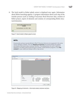 147Export Revit Model to ROBOT | Sending data to Robot
Autodesk Robot Structural Analysis - Getting Started Guide
The Send model to Robot splash screen is displayed once again. In8.	 formation
about Robot launching appears. A progress information shows each step of the
transfer process (such as reading of necessary Revit® 
Structure data, creation of
Robot project, export of elements and creation of corresponding Robot struc-
tural elements).
Figure 7 -Send model to Robot splash screen
Occasionally sections may be defined in Revit
Structure that are not recognized in the active
section database of Robot. Then the Mapping of elements (see below) dialog may appear
and display information about unknown sections. This dialog allows the user to add such
databases into Robot without disturbing the transfer of data between programs. Click Not
assigned to open additional dialog to define map section.
NOTE:
Figure 8 - Mapping of elements - information about unknown sections
 