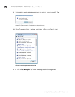 148 Export Revit Model to ROBOT | Sending data to Robot
Autodesk Robot Structural Analysis - Getting Started Guide
After data transfer, we can see an events report, to do this click9.	 Yes.
Figure 9 - Events report after exporting data selection.
List of messages (and eventual warnings) will appear (see below):10.	
Figure 10 -Warning and messages list
Close the11.	 Warning list to finish sending data to Robot process.
 