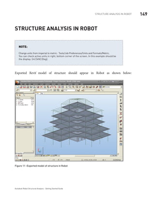 149Structure Analysis in ROBOT
Autodesk Robot Structural Analysis - Getting Started Guide
Structure Analysis in Robot
Change units from imperial to metric: Tools/Job Preferences/Units and Formats/Metric.
You can check active units in right, bottom corner of the screen. In this example should be
the display: [m] [kN] [Deg].
NOTE:
Exported Revit®
model of structure should appear in Robot as shown below:
Figure 11 -Exported model of structure in Robot
 