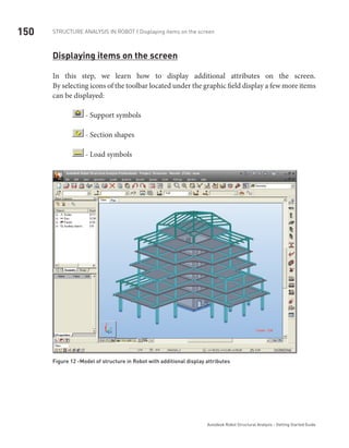 150 Structure Analysis in ROBOT | Displaying items on the screen
Autodesk Robot Structural Analysis - Getting Started Guide
Displaying items on the screen
In this step, we learn how to display additional attributes on the screen.
By selecting icons of the toolbar located under the graphic field display a few more items
can be displayed:
- Support symbols
- Section shapes
- Load symbols
Figure 12 -Model of structure in Robot with additional display attributes
 