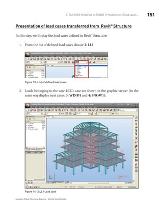 151Structure Analysis in ROBOT | Presentation of load cases...
Autodesk Robot Structural Analysis - Getting Started Guide
Presentation of load cases transferred from Revit®
Structure
In this step, we display the load cases defined in Revit® Structure:
From the list of defined load cases choose1.	 2: LL1
Figure 13 -List of defined load cases
Loads belonging to the case2.	 2:LL1 case are shown in the graphic viewer (in the
same way display next cases: 3: WIND1 and 4: SNOW1):
Figure 14 -2:LL1 Load case
 
