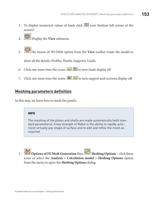153Structure Analysis in ROBOT | Meshing parameters definition
Autodesk Robot Structural Analysis - Getting Started Guide
To display numerical values of loads click3.	 icon (bottom left corner of the
screen).
4.	 Display the View submenu.
5.	 By means of 3D Orbit option from the View toolbar rotate the model to
show all the details: Profiles, Panels, Supports, Loads.
Click one more time the icons:6.	 to turn loads display off.
Click one more time the icons:7.	 to turn support and sections display off.
Meshing parameters definition
In this step, we learn how to mesh the panels.
The meshing of the plates and shells are made automatically (with stan-
dard parameters). A key strength of Robot is the ability to rapidly auto-
mesh virtually any shape of surface and to edit and refine the mesh as
required.
INFO
1.	 Options of FE Mesh Generation then Meshing Options – click these
icons or select the Analysis > Calculation model > Meshing Options option
from the menu to open the Meshing Options dialog.
 