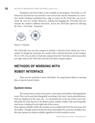 10 METHODS OF WORKING WITH ROBOT INTERFACE | System menu
Autodesk Robot Structural Analysis - Getting Started Guide
	 Navigation tool (ViewCube) is also available in the program. ViewCube is a 3D
interactive tool that lets you reorient a view and set the current orientation of a struc-
ture model. Clicking a predefined face, edge or corner on the ViewCube, you can re-
orient the view of a model. Moreover, clicking and dragging the ViewCube lets you
reorient the model to different directions. Access the ViewCube option by selecting
the View > ViewCube - Properties.
Figure 5.1 - ViewCube
The ViewCube also uses the compass to indicate a direction from which you view a
model. To change the viewpoint of a model, click a selected direction on the compass
(N, S, E, W). You can show or hide the compass from the ViewCube context menu after
you right-click on the ViewCube and select the Show compass option.
Methods of working with
Robot interface
	 There are two methods to work with Robot - by using System Menu to entering
data, or special Layout System.
System menu
	 The system menu consists of two parts: a text menu and toolbars with appropriate
icons. They can be used interchangeably, according to the users’ needs and preferences.
Both are displayed in the same way - as a horizontal bar at the top of the screen (ad-
ditionally, for some layouts in the Robot system, another toolbar with most frequently
used icons is displayed on the right side of the screen).
Basic options available within the modules are accessible both from the text menu and
the toolbar. Though contents of the text menu and toolbars for successive modules vary,
the main options are always available regardless of which module is active.
 