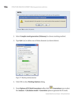 154 Structure Analysis in ROBOT | Meshing parameters definition
Autodesk Robot Structural Analysis - Getting Started Guide
NOTE:
Because there were no panels selected, the program will ask you the question:
Answer Yes to select all panels.
Select2.	 Complex mesh generation (Delaunay) to choose meshing method.
Type3.	 0,61 [m] to define size of finite elements (as shown below):
Figure 17 -Meshing method selection
Click OK to close4.	 Meshing Options dialog.
From5.	 OptionsofFEMeshGenerationtoolbarclick Generationsicon orselect
the Analysis > Calculation model > Generation option to generate the FE mesh.
 