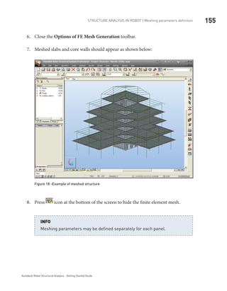 155Structure Analysis in ROBOT | Meshing parameters definition
Autodesk Robot Structural Analysis - Getting Started Guide
Close the6.	 Options of FE Mesh Generation toolbar.
Meshed slabs and core walls should appear as shown below:7.	
Figure 18 -Example of meshed structure
Press8.	 icon at the bottom of the screen to hide the finite element mesh.
Meshing parameters may be defined separately for each panel.
INFO
 