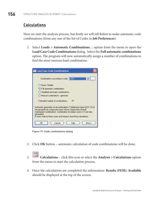 156 Structure Analysis in ROBOT | Calculations
Autodesk Robot Structural Analysis - Getting Started Guide
Calculations
Here we start the analysis process, but firstly we will tell Robot to make automatic code
combinations (from any one of the list of Codes in Job Preferences):
Select1.	 Loads > Automatic Combinations… option from the menu to open the
Load Case Code Combinations dialog. Select the Full automatic combinations
option. The program will now automatically assign a number of combinations to
find the most onerous load combination.
Figure 19 -Code combinations dialog
Click2.	 OK button – automatic calculation of code combinations will be done.
3.	 Calculations – click this icon or select the Analysis > Calculations option
from the menu to start the calculation process.
Once the calculations are completed the information:4.	 Results (FEM): Available
should be displayed at the top of the screen.
 