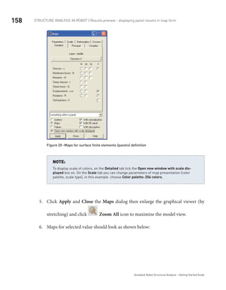 158 Structure Analysis in ROBOT | Results preview - displaying panel results in map form
Autodesk Robot Structural Analysis - Getting Started Guide
Figure 20 -Maps for surface finite elements (panels) definition
To display scale of colors, on the Detailed tab tick the Open new window with scale dis-
played box on. On the Scale tab you can change parameters of map presentation (color
palette, scale type), in this example choose Color palette: 256 colors.
NOTE:
Click5.	 Apply and Close the Maps dialog then enlarge the graphical viewer (by
stretching) and click Zoom All icon to maximize the model view.
Maps for selected value should look as shown below:6.	
 