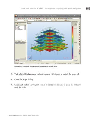 159Structure Analysis in ROBOT | Results preview - displaying panel results in map form
Autodesk Robot Structural Analysis - Getting Started Guide
Figure 21 -Example of displacements presentation in map form.
Tick off the7.	 Displacement z check-box and click Apply to switch the maps off.
Close the8.	 Maps dialog.
Click9.	 Exit button (upper, left corner of the Robot screen) to close the window
with the scale.
 
