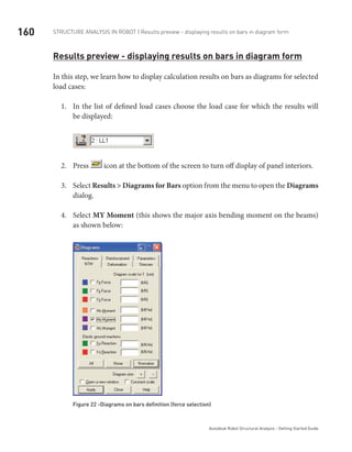 160 Structure Analysis in ROBOT | Results preview - displaying results on bars in diagram form
Autodesk Robot Structural Analysis - Getting Started Guide
Results preview - displaying results on bars in diagram form
In this step, we learn how to display calculation results on bars as diagrams for selected
load cases:
In the list of defined load cases choose the load case for which the results will1.	
be displayed:
Press2.	 icon at the bottom of the screen to turn off display of panel interiors.
Select3.	 Results > Diagrams for Bars option from the menu to open the Diagrams
dialog.
Select4.	 MY Moment (this shows the major axis bending moment on the beams)
as shown below:
Figure 22 -Diagrams on bars definition (force selection)
 