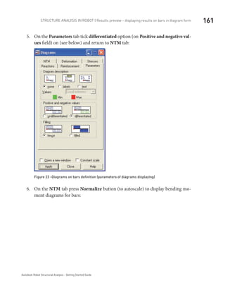161Structure Analysis in ROBOT | Results preview - displaying results on bars in diagram form
Autodesk Robot Structural Analysis - Getting Started Guide
On the5.	 Parameters tab tick differentiated option (on Positive and negative val-
ues field) on (see below) and return to NTM tab:
Figure 23 -Diagrams on bars definition (parameters of diagrams displaying)
On the6.	 NTM tab press Normalize button (to autoscale) to display bending mo-
ment diagrams for bars:
 