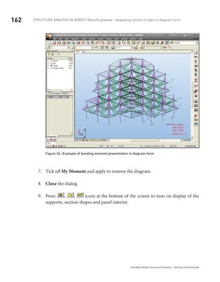 162 Structure Analysis in ROBOT | Results preview - displaying results on bars in diagram form
Autodesk Robot Structural Analysis - Getting Started Guide
Figure 24 -Example of bending moment presentation in diagram form
Tick off7.	 My Moment and apply to remove the diagram.
Close8.	 the dialog.
Press9.	 , , icons at the bottom of the screen to turn on display of the
supports, section shapes and panel interior.
 