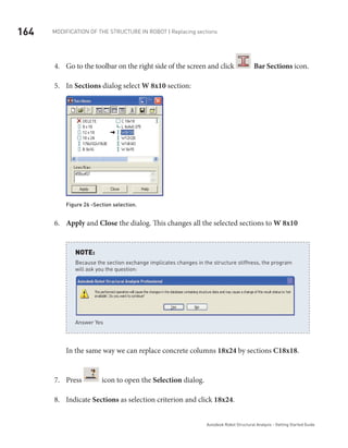 164 Modification of the Structure in ROBOT | Replacing sections
Autodesk Robot Structural Analysis - Getting Started Guide
Go to the toolbar on the right side of the screen and click4.	 Bar Sections icon.
In5.	 Sections dialog select W 8x10 section:
Figure 26 -Section selection.
Apply6.	 and Close the dialog. This changes all the selected sections to W 8x10
Because the section exchange implicates changes in the structure stiffness, the program
will ask you the question:
Answer Yes
NOTE:
In the same way we can replace concrete columns 18x24 by sections C18x18.
Press7.	 icon to open the Selection dialog.
Indicate8.	 Sections as selection criterion and click 18x24.
 
