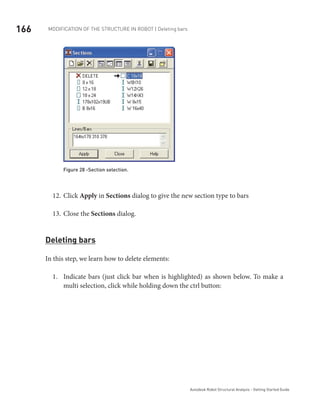 166 Modification of the Structure in ROBOT | Deleting bars
Autodesk Robot Structural Analysis - Getting Started Guide
Figure 28 -Section selection.
Click12.	 Apply in Sections dialog to give the new section type to bars
Close the13.	 Sections dialog.
Deleting bars
In this step, we learn how to delete elements:
Indicate bars (just click bar when is highlighted) as shown below. To make a1.	
multi selection, click while holding down the ctrl button:
 